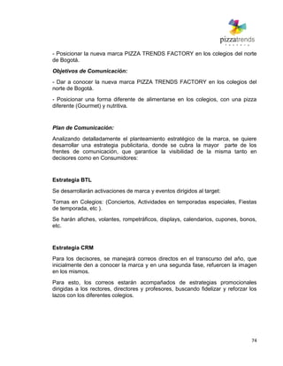 74
- Posicionar la nueva marca PIZZA TRENDS FACTORY en los colegios del norte
de Bogotá.
Objetivos de Comunicación:
- Dar a conocer la nueva marca PIZZA TRENDS FACTORY en los colegios del
norte de Bogotá.
- Posicionar una forma diferente de alimentarse en los colegios, con una pizza
diferente (Gourmet) y nutritiva.
Plan de Comunicación:
Analizando detalladamente el planteamiento estratégico de la marca, se quiere
desarrollar una estrategia publicitaria, donde se cubra la mayor parte de los
frentes de comunicación, que garantice la visibilidad de la misma tanto en
decisores como en Consumidores:
Estrategia BTL
Se desarrollarán activaciones de marca y eventos dirigidos al target:
Tomas en Colegios: (Conciertos, Actividades en temporadas especiales, Fiestas
de temporada, etc ).
Se harán afiches, volantes, rompetráficos, displays, calendarios, cupones, bonos,
etc.
Estrategia CRM
Para los decisores, se manejará correos directos en el transcurso del año, que
inicialmente den a conocer la marca y en una segunda fase, refuercen la imagen
en los mismos.
Para esto, los correos estarán acompañados de estrategias promocionales
dirigidas a los rectores, directores y profesores, buscando fidelizar y reforzar los
lazos con los diferentes colegios.
 