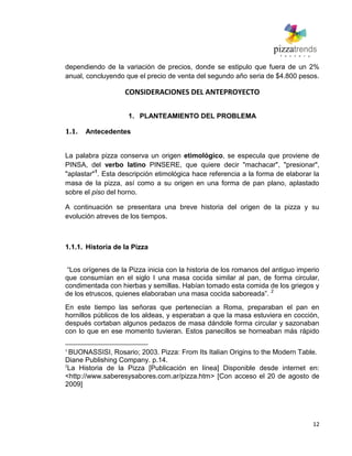12
dependiendo de la variación de precios, donde se estipulo que fuera de un 2%
anual, concluyendo que el precio de venta del segundo año seria de $4.800 pesos.
CONSIDERACIONES DEL ANTEPROYECTO
1. PLANTEAMIENTO DEL PROBLEMA
1.1. Antecedentes
La palabra pizza conserva un origen etimológico, se especula que proviene de
PINSA, del verbo latino PINSERE, que quiere decir "machacar", "presionar",
"aplastar"1
. Esta descripción etimológica hace referencia a la forma de elaborar la
masa de la pizza, así como a su origen en una forma de pan plano, aplastado
sobre el piso del horno.
A continuación se presentara una breve historia del origen de la pizza y su
evolución atreves de los tiempos.
1.1.1. Historia de la Pizza
―Los orígenes de la Pizza inicia con la historia de los romanos del antiguo imperio
que consumían en el siglo I una masa cocida similar al pan, de forma circular,
condimentada con hierbas y semillas. Habían tomado esta comida de los griegos y
de los etruscos, quienes elaboraban una masa cocida saboreada‖. 2
En este tiempo las señoras que pertenecían a Roma, preparaban el pan en
hornillos públicos de los aldeas, y esperaban a que la masa estuviera en cocción,
después cortaban algunos pedazos de masa dándole forma circular y sazonaban
con lo que en ese momento tuvieran. Estos panecillos se horneaban más rápido
1
BUONASSISI, Rosario; 2003. Pizza: From Its Italian Origins to the Modern Table.
Diane Publishing Company. p.14.
2
La Historia de la Pizza [Publicación en línea] Disponible desde internet en:
<http://www.saberesysabores.com.ar/pizza.htm> [Con acceso el 20 de agosto de
2009]
 