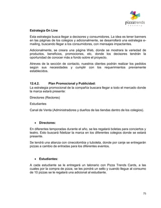75
Estrategia On Line
Esta estrategia busca llegar a decisores y consumidores. La idea es tener banners
en las páginas de los colegios y adicionalmente, se desarrollará una estrategia e-
mailing, buscando llegar a los consumidores, con mensajes impactantes.
Adicionalmente, se creara una página Web, donde se mostrara la variedad de
productos, beneficios, promociones, etc, donde los decisores tendrán la
oportunidad de conocer más a fondo sobre el proyecto.
Atreves de la sección de contacto, nuestros clientes podrán realizar los pedidos
según sus necesidades y cumplir con los requerimientos previamente
establecidos.
12.4.2. Plan Promocional y Publicidad:
La estrategia promocional de la compañía buscara llegar a todo el mercado donde
la marca estará presente:
Directores (Rectores)
Estudiantes
Canal de Venta (Administradores y dueños de las tiendas dentro de los colegios).
Directores:
En diferentes temporadas durante el año, se les regalará boletas para conciertos y
teatro. Esto buscará fidelizar la marca en los diferentes colegios donde se estará
presente.
Se tendrá una alianza con cinecolombia y tuboleta, donde por canje se entregarán
pizzas a cambio de entradas para los diferentes eventos.
Estudiantes:
A cada estudiante se le entregará un talonario con Pizza Trends Cards, a las
cuales por la compra de pizza, se les pondrá un sello y cuando llegue al consumo
de 10 pizzas se le regalará una adicional al estudiante.
 
