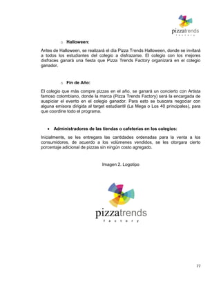 77
o Halloween:
Antes de Halloween, se realizará el día Pizza Trends Halloween, donde se invitará
a todos los estudiantes del colegio a disfrazarse. El colegio con los mejores
disfraces ganará una fiesta que Pizza Trends Factory organizará en el colegio
ganador.
o Fin de Año:
El colegio que más compre pizzas en el año, se ganará un concierto con Artista
famoso colombiano, donde la marca (Pizza Trends Factory) será la encargada de
auspiciar el evento en el colegio ganador. Para esto se buscara negociar con
alguna emisora dirigida al target estudiantil (La Mega o Los 40 principales), para
que coordine todo el programa.
Administradores de las tiendas o cafeterías en los colegios:
Inicialmente, se les entregara las cantidades ordenadas para la venta a los
consumidores, de acuerdo a los volúmenes vendidos, se les otorgara cierto
porcentaje adicional de pizzas sin ningún costo agregado.
Imagen 2. Logotipo
 