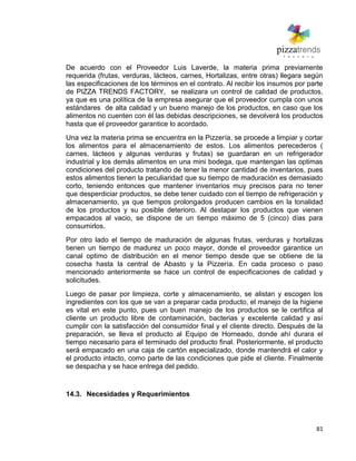 81
De acuerdo con el Proveedor Luis Laverde, la materia prima previamente
requerida (frutas, verduras, lácteos, carnes, Hortalizas, entre otras) llegara según
las especificaciones de los términos en el contrato. Al recibir los insumos por parte
de PIZZA TRENDS FACTORY, se realizara un control de calidad de productos,
ya que es una política de la empresa asegurar que el proveedor cumpla con unos
estándares de alta calidad y un bueno manejo de los productos, en caso que los
alimentos no cuenten con él las debidas descripciones, se devolverá los productos
hasta que el proveedor garantice lo acordado.
Una vez la materia prima se encuentra en la Pizzería, se procede a limpiar y cortar
los alimentos para el almacenamiento de estos. Los alimentos perecederos (
carnes, lácteos y algunas verduras y frutas) se guardaran en un refrigerador
industrial y los demás alimentos en una mini bodega, que mantengan las optimas
condiciones del producto tratando de tener la menor cantidad de inventarios, pues
estos alimentos tienen la peculiaridad que su tiempo de maduración es demasiado
corto, teniendo entonces que mantener inventarios muy precisos para no tener
que desperdiciar productos, se debe tener cuidado con el tiempo de refrigeración y
almacenamiento, ya que tiempos prolongados producen cambios en la tonalidad
de los productos y su posible deterioro. Al destapar los productos que vienen
empacados al vacio, se dispone de un tiempo máximo de 5 (cinco) días para
consumirlos.
Por otro lado el tiempo de maduración de algunas frutas, verduras y hortalizas
tienen un tiempo de madurez un poco mayor, donde el proveedor garantice un
canal optimo de distribución en el menor tiempo desde que se obtiene de la
cosecha hasta la central de Abasto y la Pizzería. En cada proceso o paso
mencionado anteriormente se hace un control de especificaciones de calidad y
solicitudes.
Luego de pasar por limpieza, corte y almacenamiento, se alistan y escogen los
ingredientes con los que se van a preparar cada producto, el manejo de la higiene
es vital en este punto, pues un buen manejo de los productos se le certifica al
cliente un producto libre de contaminación, bacterias y excelente calidad y así
cumplir con la satisfacción del consumidor final y el cliente directo. Después de la
preparación, se lleva el producto al Equipo de Horneado, donde ahí durara el
tiempo necesario para el terminado del producto final. Posteriormente, el producto
será empacado en una caja de cartón especializado, donde mantendrá el calor y
el producto intacto, como parte de las condiciones que pide el cliente. Finalmente
se despacha y se hace entrega del pedido.
14.3. Necesidades y Requerimientos
 