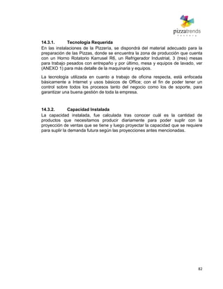 82
14.3.1. Tecnología Requerida
En las instalaciones de la Pizzería, se dispondrá del material adecuado para la
preparación de las Pizzas, donde se encuentra la zona de producción que cuenta
con un Horno Rotatorio Karrusel R6, un Refrigerador Industrial, 3 (tres) mesas
para trabajo pesados con entrepaño y por último, mesa y equipos de lavado, ver
(ANEXO 1) para más detalle de la maquinaria y equipos.
La tecnología utilizada en cuanto a trabajo de oficina respecta, está enfocada
básicamente a Internet y usos básicos de Office; con el fin de poder tener un
control sobre todos los procesos tanto del negocio como los de soporte, para
garantizar una buena gestión de toda la empresa.
14.3.2. Capacidad Instalada
La capacidad instalada, fue calculada tras conocer cuál es la cantidad de
productos que necesitamos producir diariamente para poder suplir con la
proyección de ventas que se tiene y luego proyectar la capacidad que se requiere
para suplir la demanda futura según las proyecciones antes mencionadas.
 