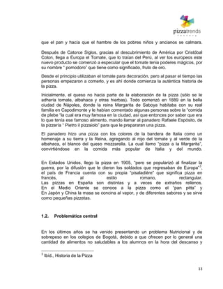 13
que el pan y hacía que el hambre de los pobres niños y ancianos se calmara.
Después de Catorce Siglos, gracias al descubrimiento de América por Cristóbal
Colon, llega a Europa el Tomate, que lo traían del Perú, al ver los europeos este
nuevo producto se comenzó a especular que el tomate tenia poderes mágicos, por
su nombre ― pomodoro‖ que tiene como significado, fruto de oro.
Desde el principio utilizaban el tomate para decoración, pero al pasar el tiempo las
personas empezaron a comerlo, y es ahí donde comienza la auténtica historia de
la pizza.
Inicialmente, el queso no hacia parte de la elaboración de la pizza (sólo se le
adhería tomate, albahaca y otras hierbas). Todo comenzó en 1889 en la bella
ciudad de Nápoles, donde la reina Margarita de Saboya habitaba con su real
familia en Capodimonte y le habían comentado algunas personas sobre la ―comida
de plebe ―la cual era muy famosa en la ciudad, así que entonces por saber que era
lo que tenía ese famoso alimento, mando llamar al panadero Rafaele Espósito, de
la pizzería ― Pietro il pizzaiolo‖ para que le prepararan una pizza.
El panadero hizo una pizza con los colores de la bandera de Italia como un
homenaje a su tierra y la Reina, agregando al rojo del tomate y al verde de la
albahaca, el blanco del queso mozzarella. La cual llamo ―pizza a la Margarita‖,
convirtiéndose en la comida más popular de Italia y del mundo.
En Estados Unidos, llego la pizza en 1905, ―pero se popularizó al finalizar la
guerra, por la difusión que le dieron los soldados que regresaban de Europa‖3
,
el país de Francia cuenta con su propia ―pisaladière‖ que significa pizza en
francés, al estilo romano, rectangular.
Las pizzas en España son distintas y a veces de extraños rellenos.
En el Medio Oriente se conoce a la pizza como el ―pan pitta‖ y
En Japón y China la masa se concina al vapor, y de diferentes sabores y se sirve
como pequeñas pizzetas.
1.2. Problemática central
En los últimos años se ha venido presentando un problema Nutricional y de
sobrepeso en los colegios de Bogotá, debido a que ofrecen por lo general una
cantidad de alimentos no saludables a los alumnos en la hora del descanso y
3
Ibíd., Historia de la Pizza
 