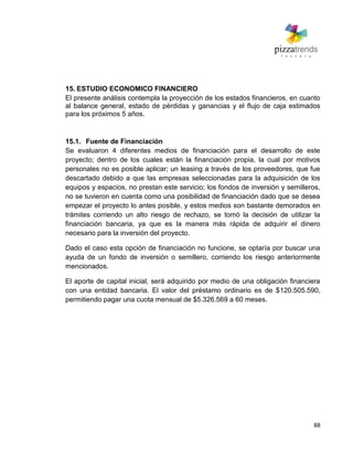 88
15. ESTUDIO ECONOMICO FINANCIERO
El presente análisis contempla la proyección de los estados financieros, en cuanto
al balance general, estado de pérdidas y ganancias y el flujo de caja estimados
para los próximos 5 años.
15.1. Fuente de Financiación
Se evaluaron 4 diferentes medios de financiación para el desarrollo de este
proyecto; dentro de los cuales están la financiación propia, la cual por motivos
personales no es posible aplicar; un leasing a través de los proveedores, que fue
descartado debido a que las empresas seleccionadas para la adquisición de los
equipos y espacios, no prestan este servicio; los fondos de inversión y semilleros,
no se tuvieron en cuenta como una posibilidad de financiación dado que se desea
empezar el proyecto lo antes posible, y estos medios son bastante demorados en
trámites corriendo un alto riesgo de rechazo, se tomó la decisión de utilizar la
financiación bancaria, ya que es la manera más rápida de adquirir el dinero
necesario para la inversión del proyecto.
Dado el caso esta opción de financiación no funcione, se optaría por buscar una
ayuda de un fondo de inversión o semillero, corriendo los riesgo anteriormente
mencionados.
El aporte de capital inicial, será adquirido por medio de una obligación financiera
con una entidad bancaria. El valor del préstamo ordinario es de $120.505.590,
permitiendo pagar una cuota mensual de $5.326.569 a 60 meses.
 