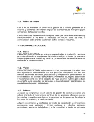 94
15.5. Política de cartera
Con el fin de mantener un orden en la gestión de la cartera generada en el
negocio, y facilitarles a los clientes el pago de sus facturas; se manejarán pagos
quincenales de facturas vencidas.
Con lo anterior se desea evitar el manejo de dinero por parte de los mensajeros y
simultáneamente al no tener la necesidad de facturar todos los días, la
administración podrá orientar su atención a otros temas de relevancia.
16. ESTUDIO ORGANIZACIONAL
16.1. Misión
PIZZA TRENDS FACTORY, es una empresa dedicada a la producción y venta de
productos alimenticios nutricionales de excelente calidad, a través de una oferta
integral y oportuna de productos y servicios, para satisfacer las necesidades de los
clientes en el contexto nacional.
16.2. Visión
PIZZA TRENDS FACTORY, quiere ser reconocida, en menos de dos años, como
una organización comprometida con sus productos cumpliendo con los más
estrictos estándares de calidad, productividad y competitividad para satisfacer las
necesidades de los clientes y consumidores. Permitiendo así, llegar a posicionarse
y mantenerse como líder en la categoría de Pizza Gourmet Nutritiva por su buen
desempeño como producto y por garantizar el desarrollo social y económico de los
asociados productores y trabajadores.
16.3. Políticas
Asegurar su compromiso con el sistema de gestión de calidad generando una
cultura orientada al mejoramiento continuo de los procesos adoptando nuevas
tecnologías y servicios garantizando la seguridad de las personas, la calidad e
inocuidad del producto y el medio ambiente.
Adquirir conocimientos y habilidades por medio de capacitación y entrenamiento
permanente, para satisfacer y brindar confianza a clientes, asociados
productores, asociados trabajadores y a la comunidad a través de procesos,
 