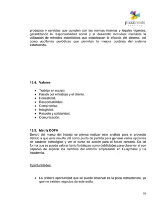 95
productos y servicios que cumplen con las normas internas y legales vigentes,
garantizando la responsabilidad social y el desarrollo individual mediante la
utilización de métodos estadísticos que establezcan la eficacia del sistema, así
como auditorias periódicas que permitan la mejora continua del sistema
establecido.
16.4. Valores
Trabajo en equipo.
Pasión por el trabajo y el cliente.
Honestidad.
Responsabilidad.
Compromiso.
Integridad.
Respeto y solidaridad.
Comunicación.
16.5. Matriz DOFA
Dentro del marco del trabajo se piensa realizar este análisis para el proyecto
debido a que este resulta útil como punto de partida para generar varias opciones
de carácter estratégico y ver el curso de acción para el futuro cercano. De tal
forma que se pueda valorar tanto fortalezas como debilidades para observar si son
capaces de superar los cambios del entorno empresarial en Guaymaral y La
Academia.
Oportunidades:
La primera oportunidad que se puede observar es la poca competencia, ya
que no existen negocios de este estilo.
 