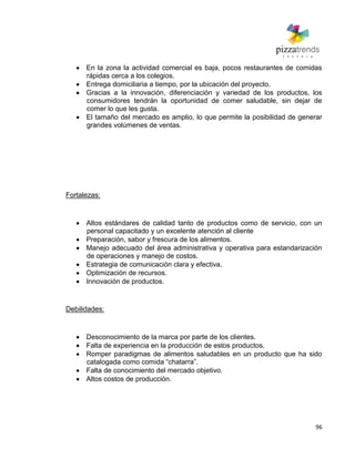 96
En la zona la actividad comercial es baja, pocos restaurantes de comidas
rápidas cerca a los colegios.
Entrega domiciliaria a tiempo, por la ubicación del proyecto.
Gracias a la innovación, diferenciación y variedad de los productos, los
consumidores tendrán la oportunidad de comer saludable, sin dejar de
comer lo que les gusta.
El tamaño del mercado es amplio, lo que permite la posibilidad de generar
grandes volúmenes de ventas.
Fortalezas:
Altos estándares de calidad tanto de productos como de servicio, con un
personal capacitado y un excelente atención al cliente
Preparación, sabor y frescura de los alimentos.
Manejo adecuado del área administrativa y operativa para estandarización
de operaciones y manejo de costos.
Estrategia de comunicación clara y efectiva.
Optimización de recursos.
Innovación de productos.
Debilidades:
Desconocimiento de la marca por parte de los clientes.
Falta de experiencia en la producción de estos productos.
Romper paradigmas de alimentos saludables en un producto que ha sido
catalogada como comida ―chatarra‖.
Falta de conocimiento del mercado objetivo.
Altos costos de producción.
 