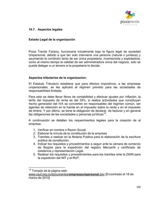 100
16.7. Aspectos legales
Estado Legal de la organización
Pizza Trends Factory, funcionaria inicialmente bajo la figura legal de sociedad
Unipersonal, debido a que tan solo interviene una persona (natural o juridaca) y
asumiendo la condición tanto de ser única propietaria, inversionista y explotadora,
como al mismo tiempo la calidad de ser administradora única del negocio, solo se
puede delegar a un tercero si la propietaria lo decide.
Aspectos tributarios de la organizacion:
El Estatuto Tributario establece que para efectos impositivos, a las empresas
unipersonales, se les aplicará el régimen previsto para las sociedades de
responsabilidad limitada.
Para esto se debe llevar libros de contabilidad y efectuar ajustes por inflación, la
tarifa del impuesto de renta es del 35%, si realiza actividades que constituyan
hecho generador del IVA se convierten en responsables del régimen común, ser
agentes de retención en la fuente en el impuesto sobre la renta y en el impuesto
de timbre. Y por último, se tiene la obligación de declarar, de facturar y en general
las obligaciones de las sociedades o personas jurídicas19
.
A continuación se detallan los requerimientos legales para la creación de al
empresa:
1. Verificar en nombre o Razon Social.
2. Elaborar la minuta de la constitución de la empresa
3. Tramites a realizar en la Notaria Publica para la elaboración de la escritura
publica de constitución.
4. Indicar los requisitos y procedimientos a seguir ante la cámara de comercio
de Bogota para la expedición del registro Mercantil y certificado de
existencia y representación Legal.
5. Realizar los requisitos y procedimientos para los tramites ante la DIAN para
la expedición del NIT y el RUT.
19
Tomado de la página web:
www.cijuf.org.co/documentos/empresaunipersonal.doc [Encontrado el 18 de
marzo de 2010]
 