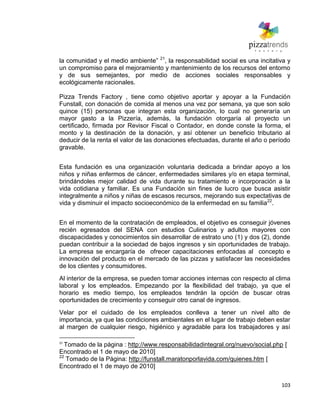 103
la comunidad y el medio ambiente‖ 21
, la responsabilidad social es una incitativa y
un compromiso para el mejoramiento y mantenimiento de los recursos del entorno
y de sus semejantes, por medio de acciones sociales responsables y
ecológicamente racionales.
Pizza Trends Factory , tiene como objetivo aportar y apoyar a la Fundación
Funstall, con donación de comida al menos una vez por semana, ya que son solo
quince (15) personas que integran esta organización, lo cual no generaría un
mayor gasto a la Pizzería, además, la fundación otorgaría al proyecto un
certificado, firmada por Revisor Fiscal o Contador, en donde conste la forma, el
monto y la destinación de la donación, y así obtener un beneficio tributario al
deducir de la renta el valor de las donaciones efectuadas, durante el año o período
gravable.
Esta fundación es una organización voluntaria dedicada a brindar apoyo a los
niños y niñas enfermos de cáncer, enfermedades similares y/o en etapa terminal,
brindándoles mejor calidad de vida durante su tratamiento e incorporación a la
vida cotidiana y familiar. Es una Fundación sin fines de lucro que busca asistir
integralmente a niños y niñas de escasos recursos, mejorando sus expectativas de
vida y disminuir el impacto socioeconómico de la enfermedad en su familia22
.
En el momento de la contratación de empleados, el objetivo es conseguir jóvenes
recién egresados del SENA con estudios Culinarios y adultos mayores con
discapacidades y conocimientos sin desarrollar de estrato uno (1) y dos (2), donde
puedan contribuir a la sociedad de bajos ingresos y sin oportunidades de trabajo.
La empresa se encargaría de ofrecer capacitaciones enfocadas al concepto e
innovación del producto en el mercado de las pizzas y satisfacer las necesidades
de los clientes y consumidores.
Al interior de la empresa, se pueden tomar acciones internas con respecto al clima
laboral y los empleados. Empezando por la flexibilidad del trabajo, ya que el
horario es medio tiempo, los empleados tendrán la opción de buscar otras
oportunidades de crecimiento y conseguir otro canal de ingresos.
Velar por el cuidado de los empleados conlleva a tener un nivel alto de
importancia, ya que las condiciones ambientales en el lugar de trabajo deben estar
al margen de cualquier riesgo, higiénico y agradable para los trabajadores y así
21
Tomado de la página : http://www.responsabilidadintegral.org/nuevo/social.php [
Encontrado el 1 de mayo de 2010]
22
Tomado de la Página: http://funstall.maratonporlavida.com/quienes.htm [
Encontrado el 1 de mayo de 2010]
 