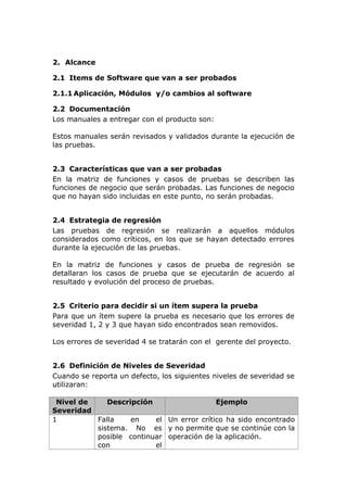 2. Alcance
2.1 Items de Software que van a ser probados
2.1.1 Aplicación, Módulos y/o cambios al software
2.2 Documentación
Los manuales a entregar con el producto son:
Estos manuales serán revisados y validados durante la ejecución de
las pruebas.
2.3 Características que van a ser probadas
En la matriz de funciones y casos de pruebas se describen las
funciones de negocio que serán probadas. Las funciones de negocio
que no hayan sido incluidas en este punto, no serán probadas.
2.4 Estrategia de regresión
Las pruebas de regresión se realizarán a aquellos módulos
considerados como críticos, en los que se hayan detectado errores
durante la ejecución de las pruebas.
En la matriz de funciones y casos de prueba de regresión se
detallaran los casos de prueba que se ejecutarán de acuerdo al
resultado y evolución del proceso de pruebas.
2.5 Criterio para decidir si un ítem supera la prueba
Para que un ítem supere la prueba es necesario que los errores de
severidad 1, 2 y 3 que hayan sido encontrados sean removidos.
Los errores de severidad 4 se tratarán con el gerente del proyecto.
2.6 Definición de Niveles de Severidad
Cuando se reporta un defecto, los siguientes niveles de severidad se
utilizaran:
Nivel de
Severidad
Descripción Ejemplo
1 Falla en el
sistema. No es
posible continuar
con el
Un error crítico ha sido encontrado
y no permite que se continúe con la
operación de la aplicación.
 