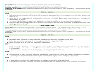 Asignatura: MATEMATICAS (DESAFÍOS MATEMÁTICOS)
Intención didáctica: Que los alumnos comparen dos colecciones y determinen si tienen igual número de elementos.
Contenido: Números y sistemas de numeración. Comparación de colecciones pequeñas con base en su cantidad.
Aprendizajes Esperados: Cálcula el resultado de problemas aditiv os planteados de forma oral con resultados menores que 30.
Competencias que se favorecen: Resolv er problemas de manera autónoma. Comunicar información matemática. Validar procedimientos y resultados. Manejar técnicas
eficientemente.
SECUENCIA DIDACTICA
SESION 1
 Explicar las características de una ficha de dominó, remarcando que cuando tienen los mismos puntos en ambos lados se les conoce
como “mulas”.
 Indicar que de manera grupal abrirán su libro desafíos matemáticos en la página 12 para que el docente de lectura a la consi gna 1 y
den respuestas en voz alta.
 De manera individual leer la consigna 2 para que los alumnos dibujen en las fichas los puntos necesarios para igualarlos.
 Evaluación de la actividad: Preguntar al grupo: ¿Por qué concluimos que dos colecciones son iguales? ¿Qué necesitamos hacer para
que tengan el mismo número?
Lección 4: ¡Vamos a contar!
Intension didáctica: Que los alumnos expresen oralmente las sucesiones numéricas en forma ascendente, a partir de diferentes números y hasta el número que sepan.
Contenido: Números y sistemas de numeración. Expresión oral de la sucesión numérica ascendente y descendente de 1 en 1, a partir de un número dado.
Aprendizajes Esperados: Cálcula el resultado de problemas aditiv os planteados de forma oral con resultados menores que 30.
Competencias que se fav orecen: Resolver problemas de manera autónoma. Comunicar información matemática. Validar procedimientos y resultados. Manejar técnicas
eficientemente.
SECUENCIA DIDACTICA
SESION 2
 De manera grupal cantamos “La gallina papanata”, primero lo hace el docente solo y luego todo el grupo.
 Indicar que esta canción es un juego de nunca acabar, es decir, termina y vuelve a iniciar.
 Repetir la canción un par de veces para que los niños la memoricen.
SESION 3
 Leer la consigna 2, indicando que vamos a jugar de nuevo a la “gallinita papaneta” pero ahora a partir del número que diga el profesor
o un compañero.
 Jugar varias veces variando el número de inicio para que los niños practiquen el conteo oral.
SESION 4
 En grupo cantar de nuevo “La gallina papanata”, pero esta vez comenzarán en el número que indique el profesor o un compañero,
cuando lleguen al 10 no terminarán de cantar, seguirán cantando hasta llegar al número más lejano que conozcan.
SESION 5
 El docente lleva una caja y varios juguetes u objetos (se sugiere un recipiente transparente y huevos).
 Cantar de nuevo “La gallina papanata” pero ahora van poniendo en la caja objetos conforme vayan avanzando en la canción.
 