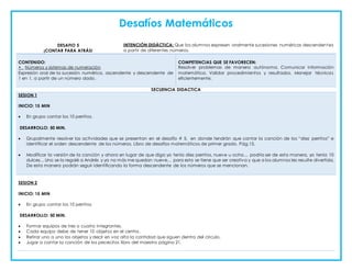 Desafíos Matemáticos
DESAFIO 5
¡CONTAR PARA ATRÁS!
INTENCIÓN DIDÁCTICA: Que los alumnos expresen oralmente sucesiones numéricas descendentes
a partir de diferentes números.
CONTENIDO:
• Números y sistemas de numeración
Expresión oral de la sucesión numérica, ascendente y descendente de
1 en 1, a partir de un número dado.
COMPETENCIAS QUE SE FAVORECEN:
Resolver problemas de manera autónoma. Comunicar información
matemática. Validar procedimientos y resultados. Manejar técnicas
eficientemente.
SECUENCIA DIDACTICA
SESION 1
INICIO: 15 MIN
 En grupo cantar los 10 perritos.
DESARROLLO: 50 MIN.
 Grupalmente resolver las actividades que se presentan en el desafío # 5, en donde tendrán que cantar la canción de los “diez perritos” e
identificar el orden descendente de los números. Libro de desafíos matemáticos de primer grado. Pág.15.
 Modificar la versión de la canción y ahora en lugar de que diga yo tenía diez perritos, nueve u ocho… podría ser de esta manera, yo tenía 10
dulces…Uno se lo regalé a Andrés y ya no más me quedan nueve… para esto se tiene que ser creativa y que a los alumnos les resulte divertida.
De esta manera podrán seguir identificando la forma descendente de los números que se mencionan.
SESION 2
INICIO: 15 MIN
 En grupo cantar los 10 perritos.
DESARROLLO: 50 MIN.
 Formar equipos de tres o cuatro integrantes.
 Cada equipo debe de tener 10 objetos en el centro.
 Retirar uno a uno los objetos y decir en voz alta la cantidad que siguen dentro del círculo.
 Jugar a cantar la canción de los pececitos libro del maestro página 21.
 
