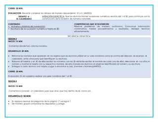 CIERRE: 20 MIN.
EVALUACION: Recortar y ordenar los dibujos de manera descendente 10 a 0. (ANEXO)
DESAFIO 6:
EL CALENDARIO
INTENCIÓN DIDÁCTICA: Que los alumnos formen sucesiones numéricas escritas del 1 al 30, para continuar con la
construcción de la sucesión de números naturales.
CONTENIDO:
• Números y sistemas de numeración
• Escritura de la sucesión numérica hasta el 30.
COMPETENCIAS QUE SE FAVORECEN:
Resolver problemas de manera autónoma. Comunicar información
matemática. Validar procedimientos y resultados. Manejar técnicas
eficientemente.
SECUENCIA DIDACTICA
SESION 3
INICIO: 15 MIN
Comentar donde han visto los números.
DESARROLLO: 50 MIN.
 Retomar los números que aparecen en los objetos que los alumnos utilizan en su vida cotidiana como el control del televisor, el ascensor, el
calendario, entre otros para que identifiquen su escritura.
 Elaborar 60 tarjetas y en 30 de ellas escribir los números y en las 30 restantes escribir el nombre de cada uno de ellos. Mencionar en voz alta un
número y mostrar la tarjeta con su respectivo nombre, de esta manera los alumnos al observar identificarán el número y su escritura.
 Entregar a cada alumno una tarjeta y jugar a encontrar su par. (nombre y Número)(ANEXO)
CIERRE: 20 MIN.
Evaluación: En el cuaderno realizar una serie numérica del 1 al 30.
SESION 4
INICIO: 15 MIN
Comentar si conocen un calendario para que sirve, que hay dentro de él, como son.
DESARROLLO: 50 MIN
 En equipos resolver las preguntas de la página 17 consigna 1.
 De manera grupal comprobar las respuestas y corregir.
 