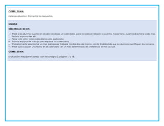 CIERRE: 20 MIN.
Heteroevaluacion: Comentar las respuestas.
SESION 5
DESARROLLO: 50 MIN.
 Pedir a los alumnos que lleven al salón de clases un calendario, para revisarlo en relación a cuántos meses tiene, cuántos dí as tiene cada mes,
fechas importantes, etc.
 Tener a la vista varios calendarios para explorarlos
 Formar equipos de trabajo para explorar los calendarios.
 Posteriormente seleccionar un mes para poder trabajar con los días del mismo, con la finalidad de que los alumnos identifiquen los números.
 Pedir que busquen una fecha en el calendario en un mes determinado de preferencia el mes actual.
CIERRE: 20 MIN.
Evaluación: trabajar en pareja con la consigna 2, página 17 y 18.
 