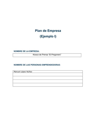 Plan de Empresa
                            (Ejemplo I)



NOMBRE DE LA EMPRESA:
                     Kiosco de Prensa “El Pregonero”




NOMBRE DE LAS PERSONAS EMPRENDEDORAS:


Manuel López Núñez
 