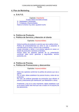 I CONCURSO DE EMPRENDEDORES UNIVERSITARIOS
                               Plantilla

4. Plan de Marketing

  a. D.A.F.O.
                         Capítulo: Importante
                     Cuadro clásico de doble entrada:
         Debilidades y Amenazas.
         Fortalezas y Oportunidades.
      Hazlo si lo tienes muy claro: ayudará mucho




  b. Política de Producto.
  c. Política de Servicio y Atención al cliente
                      Capítulos: Imprescindibles

      Indica la política de producto o servicio que vas a aplicar ahora.
      Política de producto/Servicio es cómo lo vas a presentar al
      mercado para su venta y cómo lo vas a mantener.
      Líneas concretas y claras, si es preciso adjunta en anexo un
      listado de productos o servicios (o familias).
      Incluye todos los aspectos además de su presentación
      comercial, tales como: garantías o seguridades, servicio
      postventa, etc.



  d. Política de Precios.
  e. Política de Promociones y descuentos
                      Capítulos: Imprescindibles

      Estos dos capítulos conforman la política de precios que vas a
      aplicar.
      Por un lado, debes establecer los precios brutos y netos de tus
      productos.
      Por otro, las políticas generales de promoción (que afectan al
      precio) y descuentos (por distribución, por fidelización u otros).

      Finalmente y eso es lo más importante, debes establecer cual
      es el precio medio neto final que vas a recibir en el conjunto de
      las operaciones.




                                                                           13
 