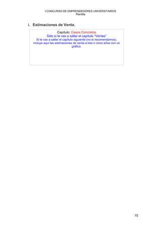 I CONCURSO DE EMPRENDEDORES UNIVERSITARIOS
                            Plantilla



i. Estimaciones de Venta.
                    Capítulo: Casos Concretos
            Sólo si te vas a saltar el capítulo “Ventas”
    Si te vas a saltar el capítulo siguiente (no lo recomendamos),
  incluye aquí las estimaciones de venta a tres o cinco años con un
                                 gráfico.




                                                                      15
 