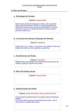 I CONCURSO DE EMPRENDEDORES UNIVERSITARIOS
                                Plantilla

5. Plan de Ventas


  a. Estrategia de Ventas.

                         Capítulo: Imprescindible

    Describe brevemente la estrategia de ventas, será muy distinta
    según el tipo de producto o servicio, si vendes directamente al
    consumidor final o lo haces a través de intermediarios, si vendes
    productos o servicios, si vendes productos o servicios de gran
    consumo o bienes, etc.




  b. La Fuerza de Ventas (o Equipo de Ventas).

                           Capítulo: Importante

    Incluye aquí, por un lado y si las tienes, las personas clave que
    dirigirán las ventas con sus cualidades y experiencia.




  c. Condiciones de Venta.

                           Capítulo: Importante
    Refleja de forma esquemática las condiciones de venta por tipo de
    clientes y producto o volumen de compra.




  d. Plan de Ventas Anual.

                         Capítulo: Imprescindible




  e. Estimaciones de Venta.

         Capítulo: Casos Concretos / mismo capítulo anterior

    Si has incluido las estimaciones en el capítulo anterior (marketing)
    sáltatelo.
    Si no lo has hecho, pon aquí las estimaciones de venta a tres o
    cinco años en un gráfico bien vistoso.

                                                                           17
 
