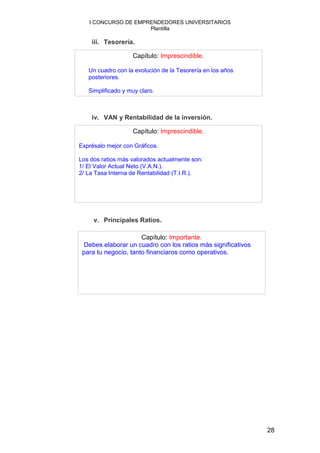 I CONCURSO DE EMPRENDEDORES UNIVERSITARIOS
                     Plantilla

    iii. Tesorería.

                   Capítulo: Imprescindible.

   Un cuadro con la evolución de la Tesorería en los años
   posteriores.

   Simplificado y muy claro.



    iv. VAN y Rentabilidad de la inversión.

                   Capítulo: Imprescindible.

Exprésalo mejor con Gráficos.

Los dos ratios más valorados actualmente son:
1/ El Valor Actual Neto (V.A.N.).
2/ La Tasa Interna de Rentabilidad (T.I.R.).




     v. Principales Ratios.

                      Capítulo: Importante.
 Debes elaborar un cuadro con los ratios más significativos
 para tu negocio, tanto financiaros como operativos.




                                                              28
 