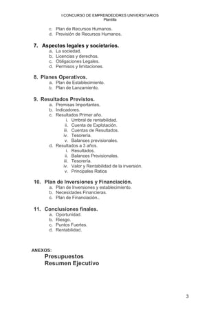 I CONCURSO DE EMPRENDEDORES UNIVERSITARIOS
                               Plantilla

      c. Plan de Recursos Humanos.
      d. Previsión de Recursos Humanos.

7. Aspectos legales y societarios.
      a.   La sociedad.
      b.   Licencias y derechos.
      c.   Obligaciones Legales.
      d.   Permisos y limitaciones.

8. Planes Operativos.
      a. Plan de Establecimiento.
      b. Plan de Lanzamiento.

9. Resultados Previstos.
      a. Premisas Importantes.
      b. Indicadores.
      c. Resultados Primer año.
               i. Umbral de rentabilidad.
              ii. Cuenta de Explotación.
             iii. Cuentas de Resultados.
             iv. Tesorería.
              v. Balances previsionales.
      d. Resultados a 3 años.
               i. Resultados.
              ii. Balances Previsionales.
             iii. Tesorería.
             iv. Valor y Rentabilidad de la inversión.
              v. Principales Ratios

10. Plan de Inversiones y Financiación.
      a. Plan de Inversiones y establecimiento.
      b. Necesidades Financieras.
      c. Plan de Financiación..

11. Conclusiones finales.
      a.   Oportunidad.
      b.   Riesgo.
      c.   Puntos Fuertes.
      d.   Rentabilidad.



ANEXOS:
    Presupuestos
    Resumen Ejecutivo




                                                          3
 