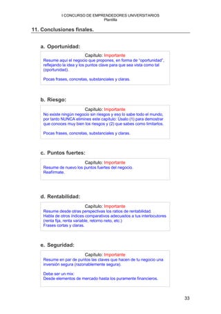 I CONCURSO DE EMPRENDEDORES UNIVERSITARIOS
                                Plantilla

11. Conclusiones finales.


   a. Oportunidad:
                          Capítulo: Importante
    Resume aquí el negocio que propones, en forma de “oportunidad”,
    reflejando la idea y los puntos clave para que sea vista como tal
    (oportunidad).

    Pocas frases, concretas, substanciales y claras.




   b. Riesgo:
                          Capítulo: Importante
    No existe ningún negocio sin riesgos y eso lo sabe todo el mundo,
    por tanto NUNCA elimines este capítulo: Úsalo (1) para demostrar
    que conoces muy bien los riesgos y (2) que sabes como limitarlos.

    Pocas frases, concretas, substanciales y claras.



   c. Puntos fuertes:
                          Capítulo: Importante
    Resume de nuevo los puntos fuertes del negocio.
    Reafírmate.




   d. Rentabilidad:
                          Capítulo: Importante
    Resume desde otras perspectivas los ratios de rentabilidad.
    Habla de otros índices comparativos adecuados a tus interlocutores
    (renta fija, renta variable, retorno neto, etc.)
    Frases cortas y claras.



   e. Seguridad:
                          Capítulo: Importante
    Resume en par de puntos las claves que hacen de tu negocio una
    inversión segura (razonablemente segura).

    Debe ser un mix:
    Desde elementos de mercado hasta los puramente financieros.



                                                                         33
 