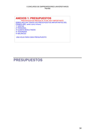 I CONCURSO DE EMPRENDEDORES UNIVERSITARIOS
                             Plantilla




ANEXOS 1: PRESUPUESTOS
      PRESUPUESTOS ANEXOS AL PLAN: MUY IMPORTANTE
DEBES INCLUIR TODOS LOS PRESUPUESTOS IMPORTANTES DEL
PRIMER AÑO, serán como mínimo:
1º VENTAS
2º PERSONAL
3º CUENTA RESULTADOS
4º TESORERÍA
5º BALANCES

 UNA HOJA PARA CADA PRESUPUESTO




PRESUPUESTOS




                                                        34
 