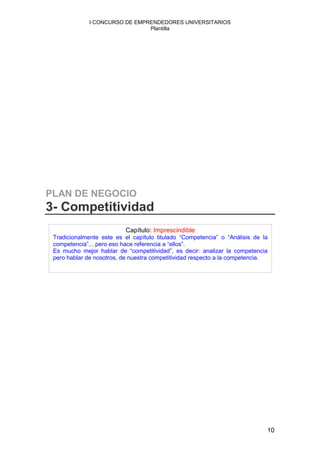 I CONCURSO DE EMPRENDEDORES UNIVERSITARIOS
                                Plantilla




PLAN DE NEGOCIO
3- Competitividad
                           Capítulo: Imprescindible
 Tradicionalmente este es el capítulo titulado “Competencia” o “Análisis de la
 competencia”... pero eso hace referencia a “ellos”.
 Es mucho mejor hablar de “competitividad”, es decir: analizar la competencia
 pero hablar de nosotros, de nuestra competitividad respecto a la competencia.




                                                                             10
 