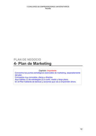 I CONCURSO DE EMPRENDEDORES UNIVERSITARIOS
                               Plantilla




PLAN DE NEGOCIO
4- Plan de Marketing
                            Capítulo: Importante
Concentra los puntos estratégicos esenciales de marketing, separadamente
del plan.
Conceptos muy concretos, claros y directos.
Aquí hablas (1) de estrategias (2) a corto, medio y largo plazo.
En el Plan hablarás de tácticas y acciones que vas a emprender ahora.




                                                                       12
 