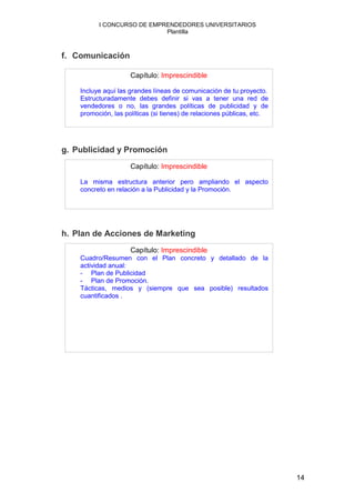 I CONCURSO DE EMPRENDEDORES UNIVERSITARIOS
                            Plantilla



f. Comunicación

                     Capítulo: Imprescindible

    Incluye aquí las grandes líneas de comunicación de tu proyecto.
    Estructuradamente debes definir si vas a tener una red de
    vendedores o no, las grandes políticas de publicidad y de
    promoción, las políticas (si tienes) de relaciones públicas, etc.




g. Publicidad y Promoción
                     Capítulo: Imprescindible

    La misma estructura anterior pero ampliando el aspecto
    concreto en relación a la Publicidad y la Promoción.




h. Plan de Acciones de Marketing
                     Capítulo: Imprescindible
    Cuadro/Resumen con el Plan concreto y detallado de la
    actividad anual:
    - Plan de Publicidad
    - Plan de Promoción.
    Tácticas, medios y (siempre que sea posible) resultados
    cuantificados .




                                                                        14
 