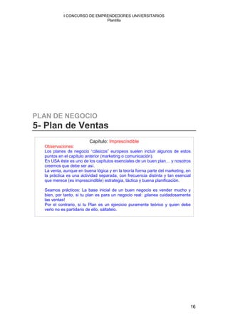 I CONCURSO DE EMPRENDEDORES UNIVERSITARIOS
                              Plantilla




PLAN DE NEGOCIO
5- Plan de Ventas
                         Capítulo: Imprescindible
  Observaciones:
  Los planes de negocio “clásicos” europeos suelen incluir algunos de estos
  puntos en el capítulo anterior (marketing o comunicación).
  En USA éste es uno de los capítulos esenciales de un buen plan… y nosotros
  creemos que debe ser así.
  La venta, aunque en buena lógica y en la teoría forma parte del marketing, en
  la práctica es una actividad separada, con frecuencia distinta y tan esencial
  que merece (es imprescindible) estrategia, táctica y buena planificación.

  Seamos prácticos: La base inicial de un buen negocio es vender mucho y
  bien, por tanto, si tu plan es para un negocio real: ¡planea cuidadosamente
  las ventas!
  Por el contrario, si tu Plan es un ejercicio puramente teórico y quien debe
  verlo no es partidario de ello, sáltatelo.




                                                                              16
 