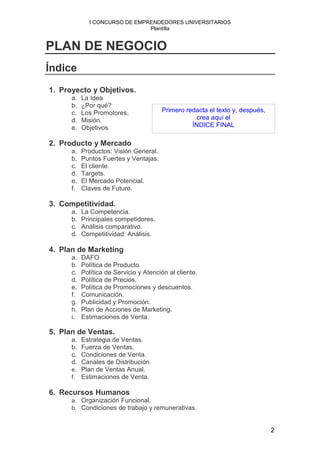 I CONCURSO DE EMPRENDEDORES UNIVERSITARIOS
                                Plantilla


PLAN DE NEGOCIO
Índice
1. Proyecto y Objetivos.
      a.   La Idea
      b.   ¿Por qué?
      c.   Los Promotores.              Primero redacta el texto y, después,
      d.   Misión.                                  crea aquí el
      e.   Objetivos                              ÍNDICE FINAL

2. Producto y Mercado
      a.   Productos: Visión General.
      b.   Puntos Fuertes y Ventajas.
      c.   El cliente.
      d.   Targets.
      e.   El Mercado Potencial.
      f.   Claves de Futuro.

3. Competitividad.
      a.   La Competencia.
      b.   Principales competidores.
      c.   Análisis comparativo.
      d.   Competitividad: Análisis.

4. Plan de Marketing
      a.   DAFO
      b.   Política de Producto.
      c.   Política de Servicio y Atención al cliente.
      d.   Política de Precios.
      e.   Política de Promociones y descuentos.
      f.   Comunicación.
      g.   Publicidad y Promoción.
      h.   Plan de Acciones de Marketing.
      i.   Estimaciones de Venta.

5. Plan de Ventas.
      a. Estrategia de Ventas.
      b. Fuerza de Ventas.
      c. Condiciones de Venta.
      d. Canales de Distribución.
      e. Plan de Ventas Anual.
      f. Estimaciones de Venta.

6. Recursos Humanos
      a. Organización Funcional.
      b. Condiciones de trabajo y remunerativas.


                                                                               2
 