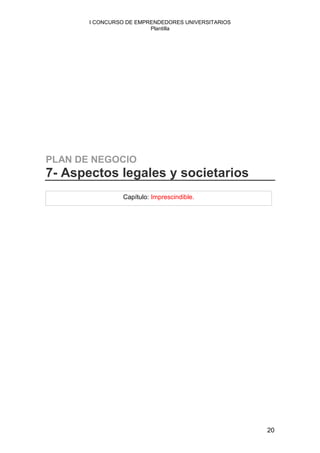 I CONCURSO DE EMPRENDEDORES UNIVERSITARIOS
                         Plantilla




PLAN DE NEGOCIO
7- Aspectos legales y societarios
                 Capítulo: Imprescindible.




                                                    20
 
