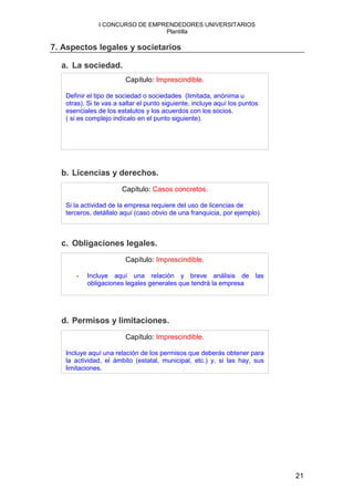 I CONCURSO DE EMPRENDEDORES UNIVERSITARIOS
                                 Plantilla

7. Aspectos legales y societarios

  a. La sociedad.
                        Capítulo: Imprescindible.

   Definir el tipo de sociedad o sociedades (limitada, anónima u
   otras). Si te vas a saltar el punto siguiente, incluye aquí los puntos
   esenciales de los estatutos y los acuerdos con los socios.
   ( si es complejo indícalo en el punto siguiente).




  b. Licencias y derechos.
                       Capítulo: Casos concretos.

   Si la actividad de la empresa requiere del uso de licencias de
   terceros, detállalo aquí (caso obvio de una franquicia, por ejemplo).



  c. Obligaciones legales.
                        Capítulo: Imprescindible.

      -   Incluye aquí una relación y breve análisis de las
          obligaciones legales generales que tendrá la empresa




  d. Permisos y limitaciones.
                        Capítulo: Imprescindible.

   Incluye aquí una relación de los permisos que deberás obtener para
   la actividad, el ámbito (estatal, municipal, etc.) y, si las hay, sus
   limitaciones.




                                                                            21
 