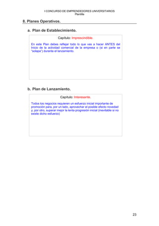 I CONCURSO DE EMPRENDEDORES UNIVERSITARIOS
                                Plantilla

8. Planes Operativos.

  a. Plan de Establecimiento.
                          Capítulo: Imprescindible.
    En este Plan debes reflejar todo lo que vas a hacer ANTES del
    Inicio de la actividad comercial de la empresa o (si en parte se
    “solapa”) durante el lanzamiento.




  b. Plan de Lanzamiento.

                           Capítulo: Interesante.
    Todos los negocios requieren un esfuerzo inicial importante de
    promoción para, por un lado, aprovechar el posible efecto novedad
    y, por otro, superar mejor la lenta progresión inicial (inevitable si no
    existe dicho esfuerzo)




                                                                               23
 