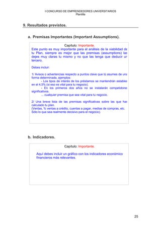 I CONCURSO DE EMPRENDEDORES UNIVERSITARIOS
                                Plantilla



9. Resultados previstos.


  a. Premisas Importantes (Important Assumptions).

                        Capítulo: Importante.
    Este punto es muy importante para el análisis de la viabilidad de
    tu Plan, siempre es mejor que las premisas (assumptions) las
    dejes muy claras tu mismo y no que las tenga que deducir un
    tercero.

    Debes incluir:

    1/ Avisos o advertencias respecto a puntos clave que tú asumes de una
    forma determinada, ejemplos:
            - Los tipos de interés de los préstamos se mantendrán estables
    en el 4,5% (si eso es vital para tu negocio).
            - En los primeros dos años no se instalarán competidores
    significativos.
            ... cualquier premisa que sea vital para tu negocio.

    2/ Una breve lista de las premisas significativas sobre las que has
    calculado tu plan.
    (Ventas, % ventas a crédito, cuentas a pagar, medias de compras, etc.
    Sólo lo que sea realmente decisivo para el negocio).




  b. Indicadores.

                           Capítulo: Importante.

       Aquí debes incluir un gráfico con los indicadores económico
       financieros más relevantes.




                                                                             25
 