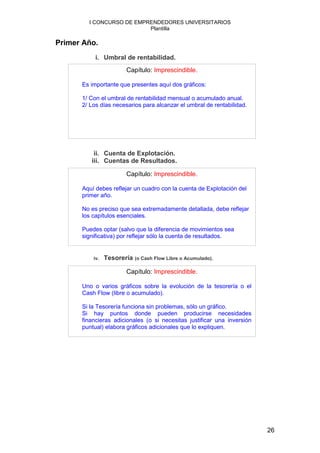 I CONCURSO DE EMPRENDEDORES UNIVERSITARIOS
                          Plantilla

Primer Año.
           i. Umbral de rentabilidad.
                        Capítulo: Imprescindible.

      Es importante que presentes aquí dos gráficos:

      1/ Con el umbral de rentabilidad mensual o acumulado anual.
      2/ Los días necesarios para alcanzar el umbral de rentabilidad.




          ii. Cuenta de Explotación.
         iii. Cuentas de Resultados.

                        Capítulo: Imprescindible.

      Aquí debes reflejar un cuadro con la cuenta de Explotación del
      primer año.

      No es preciso que sea extremadamente detallada, debe reflejar
      los capítulos esenciales.

      Puedes optar (salvo que la diferencia de movimientos sea
      significativa) por reflejar sólo la cuenta de resultados.


          iv.   Tesorería (o Cash Flow Libre o Acumulado).

                        Capítulo: Imprescindible.

      Uno o varios gráficos sobre la evolución de la tesorería o el
      Cash Flow (libre o acumulado).

      Si la Tesorería funciona sin problemas, sólo un gráfico.
      Si hay puntos donde pueden producirse necesidades
      financieras adicionales (o si necesitas justificar una inversión
      puntual) elabora gráficos adicionales que lo expliquen.




                                                                         26
 