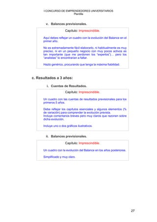 I CONCURSO DE EMPRENDEDORES UNIVERSITARIOS
                        Plantilla


        v. Balances previsionales.

                       Capítulo: Imprescindible.

      Aquí debes reflejar un cuadro con la evolución del Balance en el
      primer año.

      No es extremadamente fácil elaborarlo, ni habitualmente es muy
      preciso, ni en un pequeño negocio con muy pocos activos es
      tan importante (que me perdonen los “expertos”)… pero los
      “analistas” lo encontrarían a faltar.

      Hazlo genérico, procurando que tenga la máxima fiabilidad.



c. Resultados a 3 años:

        i. Cuentas de Resultados.
                       Capítulo: Imprescindible.

      Un cuadro con las cuentas de resultados previsionales para los
      primeros 5 años.

      Debe reflejar los capítulos esenciales y algunos elementos (%
      de variación) para comprender la evolución prevista.
      Incluye comentarios breves pero muy claros que razonen sobre
      dicha evolución.

      Incluye uno o dos gráficos ilustrativos.


        ii. Balances previsionales.

                       Capítulo: Imprescindible.

      Un cuadro con la evolución del Balance en los años posteriores.

      Simplificado y muy claro.




                                                                         27
 