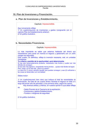 I CONCURSO DE EMPRENDEDORES UNIVERSITARIOS
                                 Plantilla



10. Plan de Inversiones y Financiación.

  a. Plan de Inversiones y Establecimiento.

                            Capítulo: Imprescindible.

    Aquí únicamente refleja:
    1/ Un cuadro/resumen de inversiones y gastos (congruente con el
    capítulo Plan de Establecimiento anterior).
    2/ Un gráfico ilustrativo.




  b. Necesidades Financieras.
                                 Capítulo: Imprescindible.

    Lo más importante es saber que estamos hablando del dinero que
    necesitamos para poner en marcha el negocio y gestionarlo con un cierto
    margen de seguridad.
    Este cuadro, en definitiva, refleja la inversión necesaria, real, en unidades
    monetarias.
    Tu criterio y sentido de la oportunidad, será determinante.
    Si has sido extremadamente prudente, necesitarás más fondos y suelen ser más
    difíciles de conseguir.
    Si has sido más agresivo, necesitarás menos fondos… quizás más fáciles de lograr.
    Pero, luego, en la vida real: ¿Qué va a pasar?
    La clave es (1) poner siempre aquello que puedas conseguir y sea (2) suficiente si
    las cosas se desarrollan con normalidad.

    Debes incluir:

    1/ Un cuadro/resumen bien claro que indique el total de necesidades de
    financiación. Se trata de ver cuanto dinero necesita el negocio en total a lo
    largo del primer año de actividad ( o los primeros años, según los casos).
            Hay diversos estilos y criterios, en nuestra opinión lo que debe reflejar
    es:
            - Saldo Previsto de la Tesorería de la explotación.
            - Inversiones y gastos Establecimiento.
            - Fondos o márgenes de seguridad.

    2/ Un gráfico ilustrativo.




                                                                                         30
 