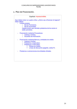 I CONCURSO DE EMPRENDEDORES UNIVERSITARIOS
                              Plantilla



c. Plan de Financiación.

                        Capítulo: Imprescindible.

  Aquí debes incluir un cuadro crítico: ¿Cómo vas a financiar el negocio?
  Debe reflejar:
     - Fondos propios:
             o De los Promotores.
             o De los accionistas.
             (capital social, pero también préstamos de los socios si
             están previstos).

     -   Financiación mediante Proveedores:
            o Leasing o renting.
            o Acuerdos de financiación.

     -   Financiación mediante Bancos y entidades de crédito:
            o Leasing o renting.
            o Préstamos a largo plazo.
            o Préstamos a corto plazo.
                       Pólizas de crédito.
                       Líneas de descuento (pagarés, cartas P).

     -   Prestamos o subvenciones de entidades oficiales.




                                                                            31
 
