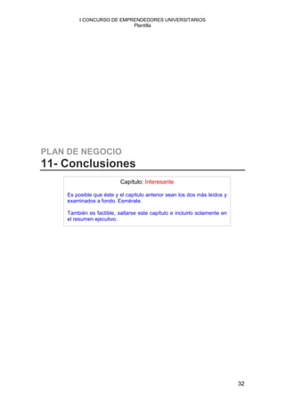 I CONCURSO DE EMPRENDEDORES UNIVERSITARIOS
                           Plantilla




PLAN DE NEGOCIO
11- Conclusiones
                          Capítulo: Interesante

    Es posible que éste y el capítulo anterior sean los dos más leídos y
    examinados a fondo. Esmérate.

    También es factible, saltarse este capítulo e incluirlo solamente en
    el resumen ejecutivo.




                                                                           32
 