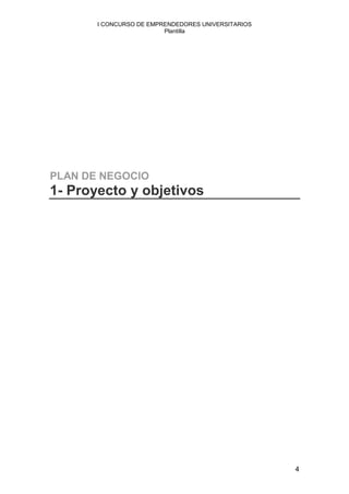 I CONCURSO DE EMPRENDEDORES UNIVERSITARIOS
                         Plantilla




PLAN DE NEGOCIO
1- Proyecto y objetivos




                                                    4
 