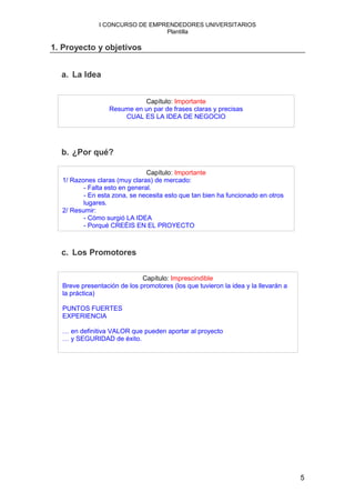 I CONCURSO DE EMPRENDEDORES UNIVERSITARIOS
                                Plantilla

1. Proyecto y objetivos


  a. La Idea


                            Capítulo: Importante
                  Resume en un par de frases claras y precisas
                      CUAL ES LA IDEA DE NEGOCIO




  b. ¿Por qué?

                               Capítulo: Importante
  1/ Razones claras (muy claras) de mercado:
         - Falta esto en general.
         - En esta zona, se necesita esto que tan bien ha funcionado en otros
         lugares.
  2/ Resumir:
         - Cómo surgió LA IDEA
         - Porqué CREÉIS EN EL PROYECTO



  c. Los Promotores


                             Capítulo: Imprescindible
  Breve presentación de los promotores (los que tuvieron la idea y la llevarán a
  la práctica)

  PUNTOS FUERTES
  EXPERIENCIA

  … en definitiva VALOR que pueden aportar al proyecto
  … y SEGURIDAD de éxito.




                                                                                   5
 