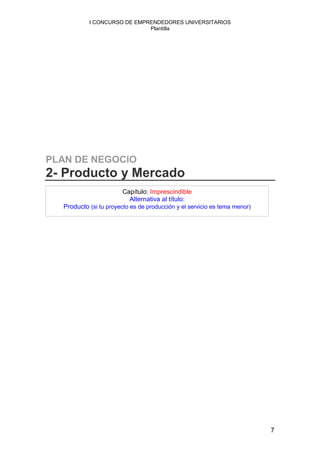 I CONCURSO DE EMPRENDEDORES UNIVERSITARIOS
                             Plantilla




PLAN DE NEGOCIO
2- Producto y Mercado
                        Capítulo: Imprescindible
                          Alternativa al título:
  Producto (si tu proyecto es de producción y el servicio es tema menor)




                                                                           7
 
