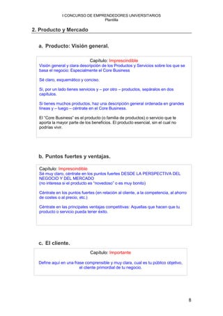 I CONCURSO DE EMPRENDEDORES UNIVERSITARIOS
                                Plantilla

2. Producto y Mercado


  a. Producto: Visión general.

                              Capítulo: Imprescindible
  Visión general y clara descripción de los Productos y Servicios sobre los que se
  basa el negocio: Especialmente el Core Business

  Sé claro, esquemático y conciso.

  Si, por un lado tienes servicios y – por otro – productos, sepáralos en dos
  capítulos.

  Si tienes muchos productos, haz una descripción general ordenada en grandes
  líneas y – luego – céntrate en el Core Business.

  El “Core Business” es el producto (o familia de productos) o servicio que te
  aporta la mayor parte de los beneficios. El producto esencial, sin el cual no
  podrías vivir.




  b. Puntos fuertes y ventajas.

  Capítulo: Imprescindible
  Sé muy claro, céntrate en los puntos fuertes DESDE LA PERSPECTIVA DEL
  NEGOCIO Y DEL MERCADO
  (no interesa si el producto es “novedoso” o es muy bonito)

  Céntrate en los puntos fuertes (en relación al cliente, a la competencia, al ahorro
  de costes o al precio, etc.)

  Céntrate en las principales ventajas competitivas: Aquellas que hacen que tu
  producto o servicio pueda tener éxito.




  c. El cliente.
                              Capítulo: Importante

  Define aquí en una frase comprensible y muy clara, cual es tu público objetivo,
                        el cliente primordial de tu negocio.




                                                                                        8
 