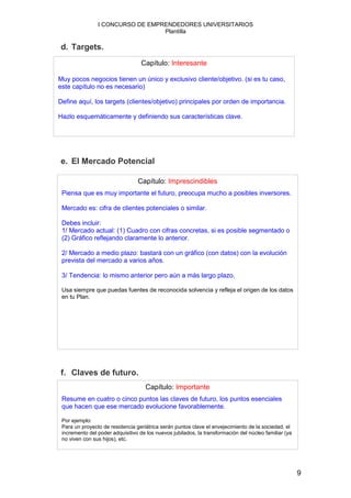 I CONCURSO DE EMPRENDEDORES UNIVERSITARIOS
                                  Plantilla

d. Targets.
                                   Capítulo: Interesante

Muy pocos negocios tienen un único y exclusivo cliente/objetivo. (si es tu caso,
este capítulo no es necesario)

Define aquí, los targets (clientes/objetivo) principales por orden de importancia.

Hazlo esquemáticamente y definiendo sus características clave.




e. El Mercado Potencial

                                 Capítulo: Imprescindibles
 Piensa que es muy importante el futuro, preocupa mucho a posibles inversores.

 Mercado es: cifra de clientes potenciales o similar.

 Debes incluir:
 1/ Mercado actual: (1) Cuadro con cifras concretas, si es posible segmentado o
 (2) Gráfico reflejando claramente lo anterior.

 2/ Mercado a medio plazo: bastará con un gráfico (con datos) con la evolución
 prevista del mercado a varios años.

 3/ Tendencia: lo mismo anterior pero aún a más largo plazo.

 Usa siempre que puedas fuentes de reconocida solvencia y refleja el origen de los datos
 en tu Plan.




f. Claves de futuro.
                                     Capítulo: Importante
 Resume en cuatro o cinco puntos las claves de futuro, los puntos esenciales
 que hacen que ese mercado evolucione favorablemente.

 Por ejemplo:
 Para un proyecto de residencia geriátrica serán puntos clave el envejecimiento de la sociedad, el
 incremento del poder adquisitivo de los nuevos jubilados, la transformación del núcleo familiar (ya
 no viven con sus hijos), etc.




                                                                                                       9
 
