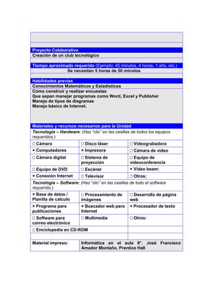5




Proyecto Colaborativo
Creación de un club tecnológico

Tiempo aproximado requerido (Ejemplo: 45 minutos, 4 horas, 1 año, etc.)
               Se necesitan 5 horas de 50 minutos

Habilidades previas
Conocimientos Matemáticos y Estadísticos
Cómo construir y realizar encuestas
Que sepan manejar programas como Word, Excel y Publisher
Manejo de tipos de diagramas
Manejo básico de Internet.



Materiales y recursos necesarios para la Unidad
Tecnología – Hardware: (Haz “clic” en las casillas de todos los equipos
requeridos.)
Cámara                  Disco láser              Videograbadora
× Computadores           × Impresora               Cámara de vídeo
Cámara digital          Sistema de               Equipo de
                         proyección                videoconferencia
Equipo de DVD           Escáner                  × Video beam:
× Conexión Internet      Televisor                Otros:
Tecnología – Software: (Haz “clic” en las casillas de todo el software
requerido.)
× Base de datos /        Procesamiento de         Desarrollo de página
Planilla de calculo      imágenes                  web
× Programa para          × Buscador web para       × Procesador de texto
publicaciones            Internet
Software para           Multimedia               Otros:
correo electrónico
Enciclopedia en CD-ROM


Material impreso:        Informática en el aula 8°, José Francisco
                         Amador Montaño, Prentice Hall
 