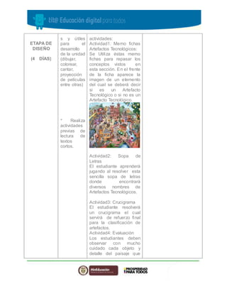 ETAPA DE 
DISEÑO 
(4 DÍAS) 
s y útiles 
para el 
desarrollo 
de la unidad 
(dibujar, 
colorear, 
cantar, 
proyección 
de películas 
entre otras) 
* Realiza 
actividades 
previas de 
lectura de 
textos 
cortos. 
actividades: 
Actividad1: Memo fichas 
Artefactos Tecnológicos: 
Se Utiliza éstas memo 
fichas para repasar los 
conceptos vistos en 
esta sección. En el frente 
de la ficha aparece la 
imagen de un elemento 
del cual se deberá decir 
si es un Artefacto 
Tecnológico o si no es un 
Artefacto Tecnológico. 
Actividad2: Sopa de 
Letras 
El estudiante aprenderá 
jugando al resolver esta 
sencilla sopa de letras 
donde encontrará 
diversos nombres de 
Artefactos Tecnológicos. 
Actividad3: Crucigrama 
El estudiante resolverá 
un crucigrama el cual 
servirá de refuerzo final 
para la clasificación de 
artefactos. 
Actividad4: Evaluación 
Los estudiantes deben 
observar con mucho 
cuidado cada objeto y 
detalle del paisaje que 
 