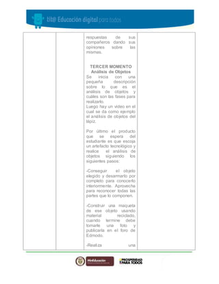 respuestas de sus 
compañeros dando sus 
opiniones sobre las 
mismas. 
TERCER MOMENTO 
Análisis de Objetos 
Se inicia con una 
pequeña descripción 
sobre lo que es el 
análisis de objetos y 
cuáles son las fases para 
realizarlo. 
Luego hay un video en el 
cual se da como ejemplo 
el análisis de objetos del 
lápiz. 
Por último el producto 
que se espera del 
estudiante es que escoja 
un artefacto tecnológico y 
realice el análisis de 
objetos siguiendo los 
siguientes pasos: 
-Conseguir el objeto 
elegido y desarmarlo por 
completo para conocerlo 
interiormente. Aprovecha 
para reconocer todas las 
partes que lo componen. 
-Construir una maqueta 
de ese objeto usando 
material reciclado, 
cuando termine debe 
tomarle una foto y 
publicarla en el foro de 
Edmodo. 
-Realiza una 
 