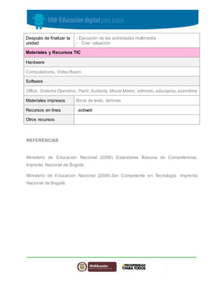Después de finalizar la 
unidad 
- Ejecución de las actividades multimedia 
- Coe- valuación 
Materiales y Recursos TIC 
Hardware 
Computadores, Video Beam 
Software 
Office, Sistema Operativo, Paint, Audacity, Movie Maker, edmodo, educaplay, examtime 
Materiales impresos libros de texto, láminas 
Recursos en línea actiweb 
Otros recursos 
REFERENCIAS 
Ministerio de Educación Nacional (2006) Estándares Básicos de Competencias. 
Imprenta Nacional de Bogotá. 
Ministerio de Educación Nacional (2008).Ser Competente en Tecnología. Imprenta 
Nacional de Bogotá. 
