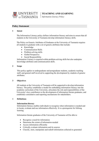 TEACHING AND LEARNING
                                    Information Literacy Policy



Policy Statement

1   Intent

    The Information Literacy policy defines information literacy and aims to ensure that all
    students in the University of Tasmania develop information literacy skills.

    The Policy on Generic Attributes of Graduates at the University of Tasmania requires
    all students to graduate with a set of generic attributes that include:
           • Knowledge
           • Communication Skills
           • Problem-solving skills
           • Global Perspective
           • Social Responsibility
    Information Literacy is required within problem-solving skills but also underpins
    knowledge attributes and communication skills.

2   Scope

    This policy applies to undergraduate and postgraduate students, academic teaching
    staff, and general staff involved in supporting the development by students of generic
    attributes.

3   Objectives

    All students at the University of Tasmania will be supported to develop information
    literacy. The policy establishes a model for embedding information literacy into the
    academic curriculum of the University, articulates the role and responsibilities of the
    University’s key contributors to the development of information literate graduates, and
    establishes consultative and reporting mechanisms for stakeholders.

4   Definitions

    Information literacy
    Information literacy enables individuals to recognise when information is needed and
    to locate, evaluate and use information effectively. It is a prerequisite for lifelong
    learning.

    Information literate graduates of the University of Tasmania will be able to

        •    Recognise a need for information
        •    Determine the extent of information needed
        •    Access information efficiently
        •    Critically evaluate information and its sources
        •    Classify, store, manipulate and redraft information collected or generated
 